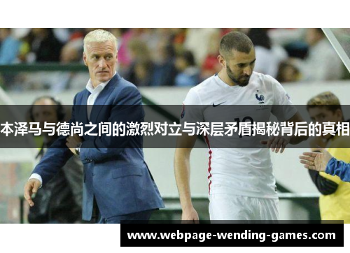 本泽马与德尚之间的激烈对立与深层矛盾揭秘背后的真相