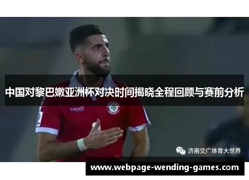中国对黎巴嫩亚洲杯对决时间揭晓全程回顾与赛前分析