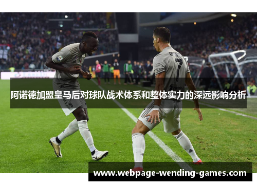 阿诺德加盟皇马后对球队战术体系和整体实力的深远影响分析