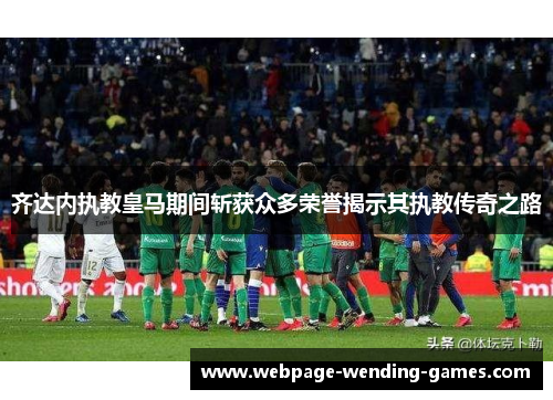 齐达内执教皇马期间斩获众多荣誉揭示其执教传奇之路
