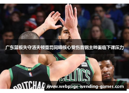 广东篮板失守洛夫顿重罚同曦核心受伤首钢主帅面临下课压力
