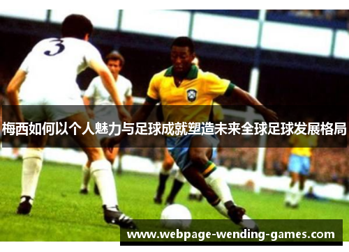 梅西如何以个人魅力与足球成就塑造未来全球足球发展格局