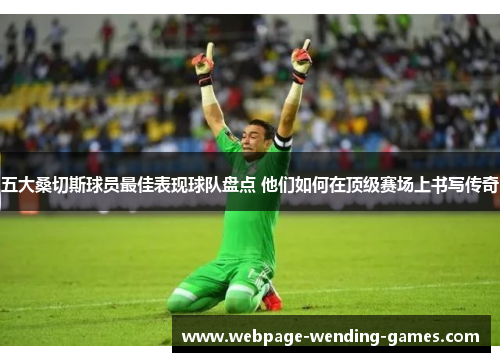 五大桑切斯球员最佳表现球队盘点 他们如何在顶级赛场上书写传奇