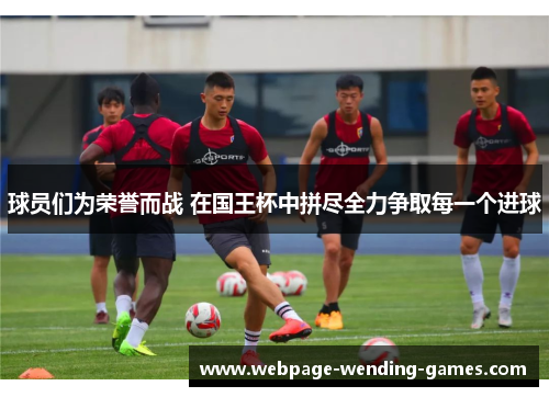 球员们为荣誉而战 在国王杯中拼尽全力争取每一个进球