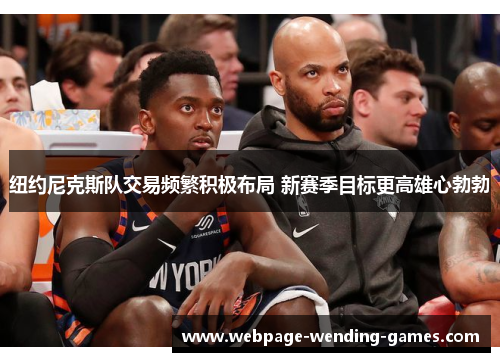 纽约尼克斯队交易频繁积极布局 新赛季目标更高雄心勃勃
