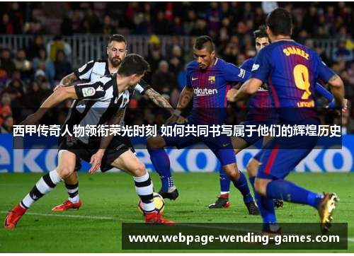 西甲传奇人物领衔荣光时刻 如何共同书写属于他们的辉煌历史