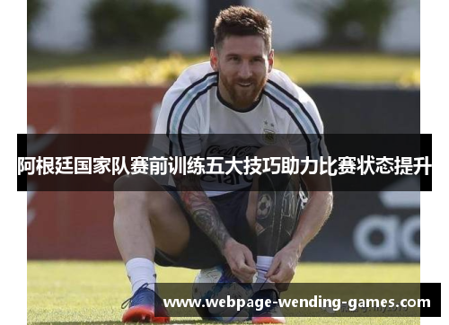 阿根廷国家队赛前训练五大技巧助力比赛状态提升