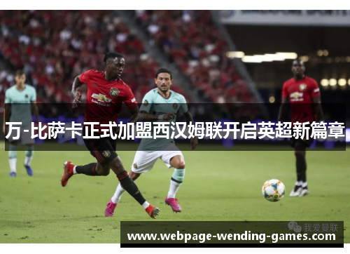 万-比萨卡正式加盟西汉姆联开启英超新篇章