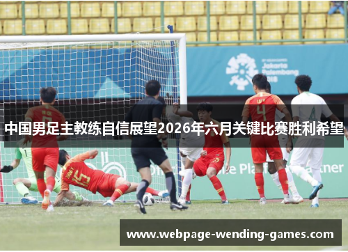 中国男足主教练自信展望2026年六月关键比赛胜利希望