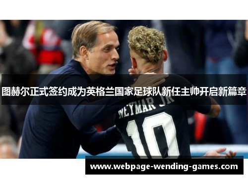 图赫尔正式签约成为英格兰国家足球队新任主帅开启新篇章