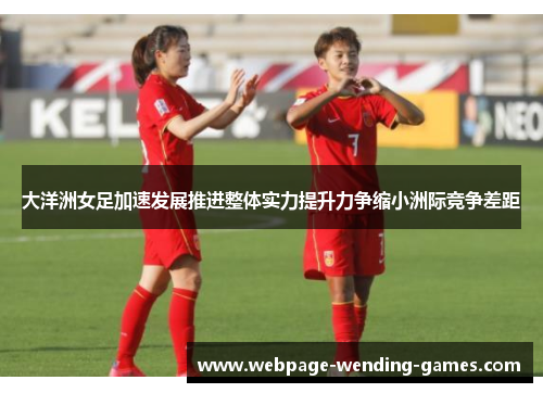 大洋洲女足加速发展推进整体实力提升力争缩小洲际竞争差距 大洋洲女足加速发展推进整体实力提升力争缩小洲际竞争差距